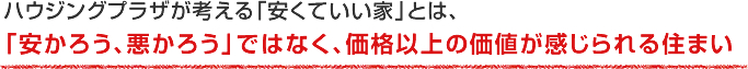 ハウジングプラザが考える「安くていい家」とは、「安かろう、悪かろう」ではなく、価格以上の価値が感じられる住まい