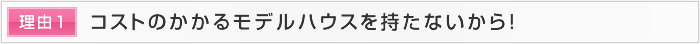 理由1 コストのかかるモデルハウスを持たないから！