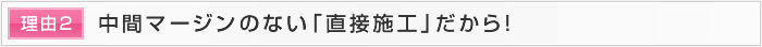 理由2 中間マージンのない「直接施工」だから！