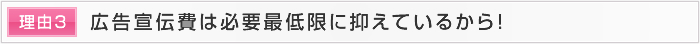 理由3 広告宣伝費は必要最低限に抑えているから！