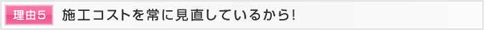 理由5 施工コストを常に見直しているから！