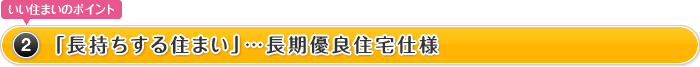 いい住まいのポイント2.「長持ちする住まい」…長期優良住宅仕様