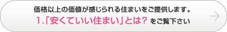 価格以上の価値が感じられる住まいをご提供します。1.「安くていい住まい」とは？をご覧下さい