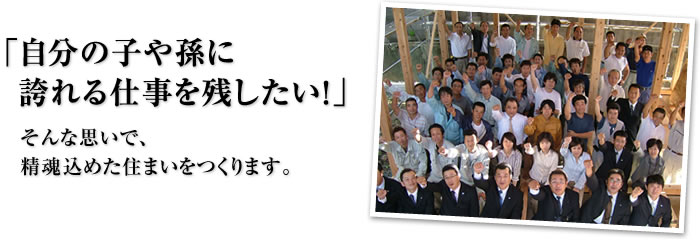 「自分の子や孫に誇れる仕事を残したい！」そんな思いで、精魂込めた住まいをつくります。