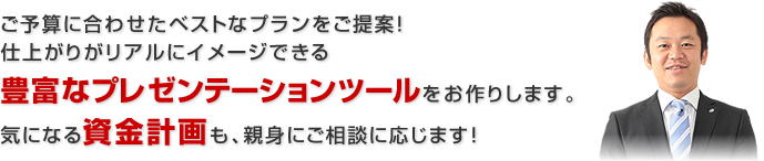 ご予算に合わせたベストなプランをご提案！仕上がりがリアルにイメージできる豊富なプレゼンテーションツールをお作りします。気になる資金計画も、親身にご相談に応じます！