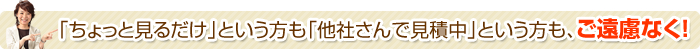「ちょっと見るだけ」という方も 「他社さんで見積中」という方も、ご遠慮なく！