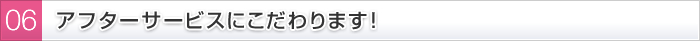 06 アフターサービスにこだわります！