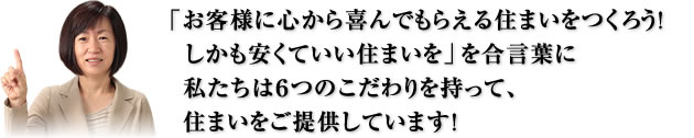 「お客様に心から喜んでもらえる住まいをつくろう！しかも安くていい住まいを」を合言葉に私たちは６つのこだわりを持って、住まいをご提供しています！