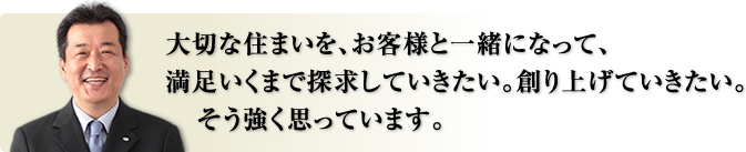 大切な住まいを、お客様と一緒になって、満足いくまで探求していきたい。創り上げていきたい。そう強く思っています。