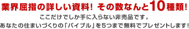 業界屈指の詳しい資料！ その数なんと10種類！ここだけでしか手に入らない非売品です。あなたの住まいづくりの「バイブル」を5つまで無料でプレゼントします！