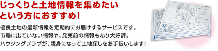 じっくりと土地情報を集めたいという方におすすめ！優良土地の最新情報を定期的にお届けするサービスです。市場に出ていない情報や、発売前の情報もあり大好評。ハウジングプラザが、親身になって土地探しをお手伝いします！